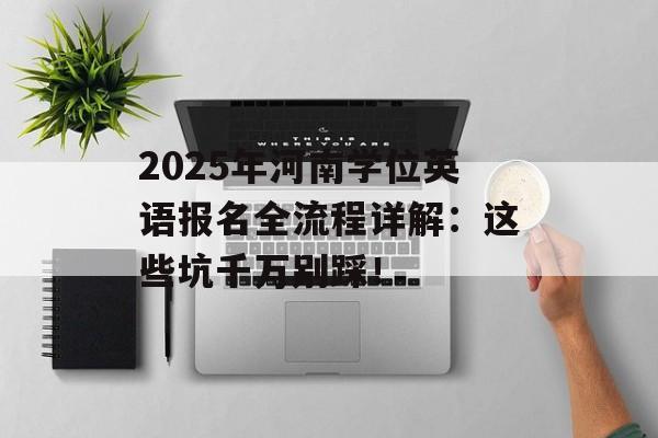 2025年河南学位英语报名全流程详解:这些坑千万别踩!-第1张图片- 2025年河南学位英语报名全流程详解:这些坑千万别踩!-第1张图片-