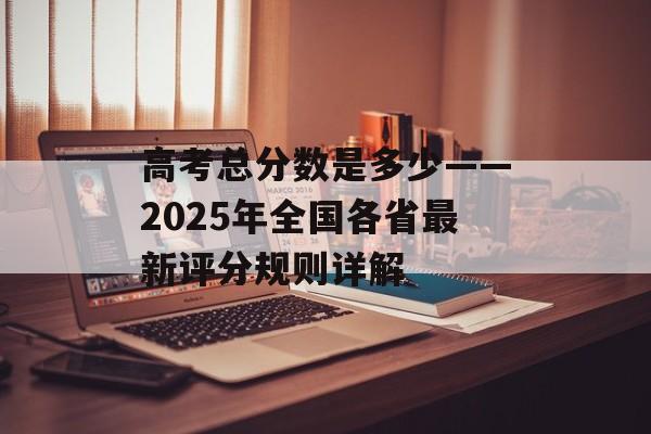 高考总分数是多少——2025年全国各省最新评分规则详解-第1张图片-