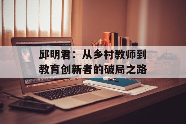 邱明君:从乡村教师到教育创新者的破局之路-第1张图片- 邱明君:从乡村教师到教育创新者的破局之路-第1张图片-