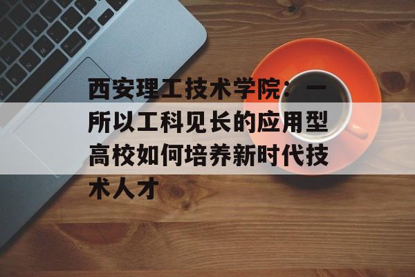 西安理工技术学院：一所以工科见长的应用型高校如何培养新时代技术人才-第1张图片-