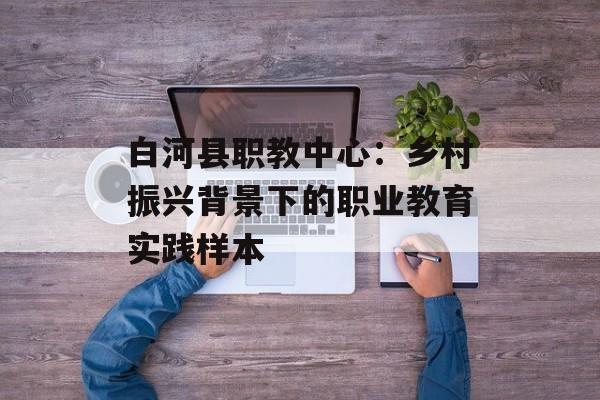 白河县职教中心：乡村振兴背景下的职业教育实践样本-第1张图片-