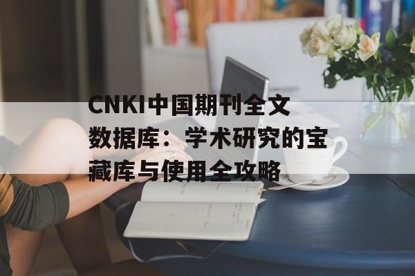 CNKI中国期刊全文数据库：学术研究的宝藏库与使用全攻略-第1张图片-
