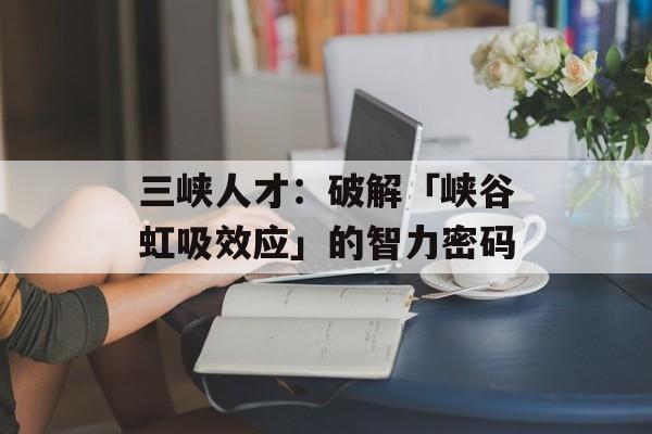 三峡人才：破解「峡谷虹吸效应」的智力密码-第1张图片-