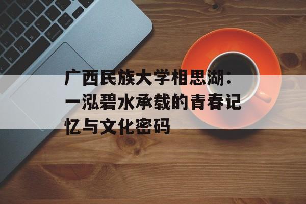 广西民族大学相思湖：一泓碧水承载的青春记忆与文化密码-第1张图片-