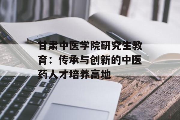 甘肃中医学院研究生教育:传承与创新的中医药人才培养高地-第1张图片- 甘肃中医学院研究生教育:传承与创新的中医药人才培养高地-第1张图片-