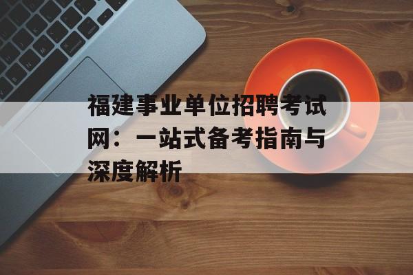 福建事业单位招聘考试网：一站式备考指南与深度解析-第1张图片-
