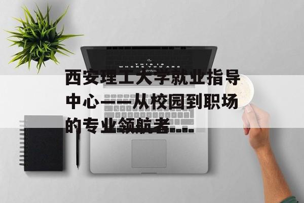 西安理工大学就业指导中心——从校园到职场的专业领航者-第1张图片-