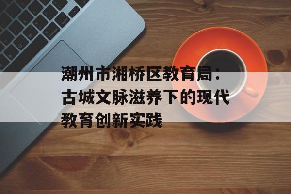 潮州市湘桥区教育局:古城文脉滋养下的现代教育创新实践-第1张图片- 潮州市湘桥区教育局:古城文脉滋养下的现代教育创新实践-第1张图片-