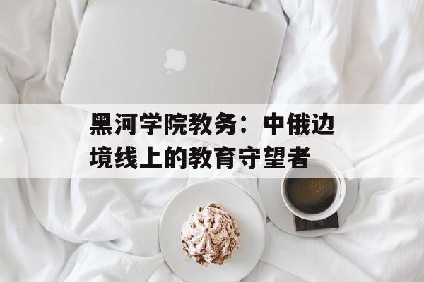 黑河学院教务：中俄边境线上的教育守望者-第1张图片-