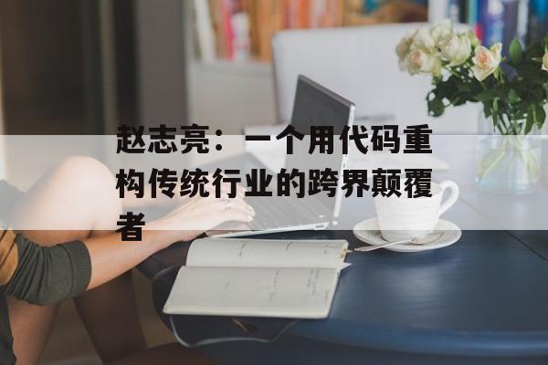赵志亮：一个用代码重构传统行业的跨界颠覆者-第1张图片-