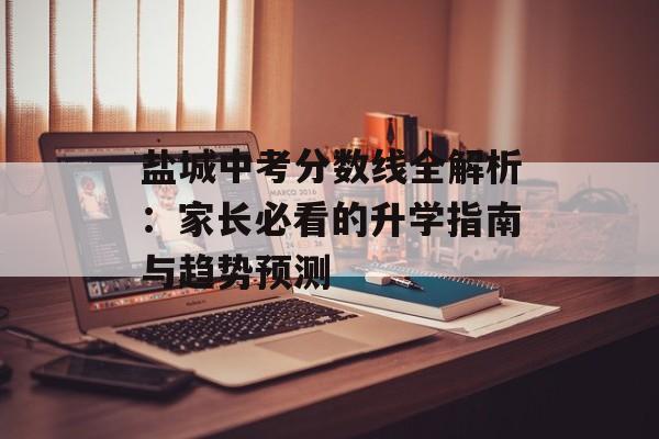 盐城中考分数线全解析:家长必看的升学指南与趋势预测-第1张图片- 盐城中考分数线全解析:家长必看的升学指南与趋势预测-第1张图片-