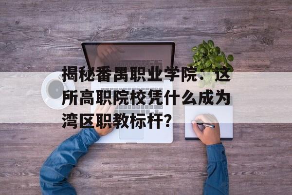 揭秘番禺职业学院:这所高职院校凭什么成为湾区职教标杆?-第1张图片- 揭秘番禺职业学院:这所高职院校凭什么成为湾区职教标杆?-第1张图片-