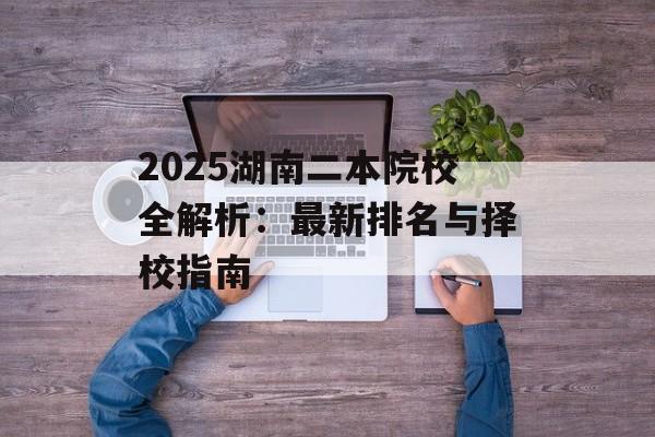 2025湖南二本院校全解析：最新排名与择校指南-第1张图片-