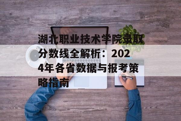 湖北职业技术学院录取分数线全解析：2024年各省数据与报考策略指南-第1张图片-