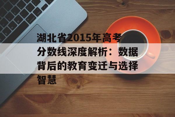 湖北省2015年高考分数线深度解析：数据背后的教育变迁与选择智慧-第1张图片-