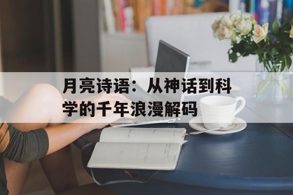 月亮诗语:从神话到科学的千年浪漫解码-第1张图片- 月亮诗语:从神话到科学的千年浪漫解码-第1张图片-