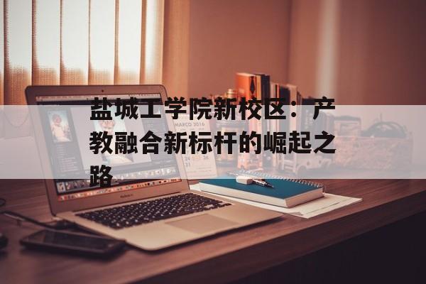 盐城工学院新校区:产教融合新标杆的崛起之路-第1张图片- 盐城工学院新校区:产教融合新标杆的崛起之路-第1张图片-