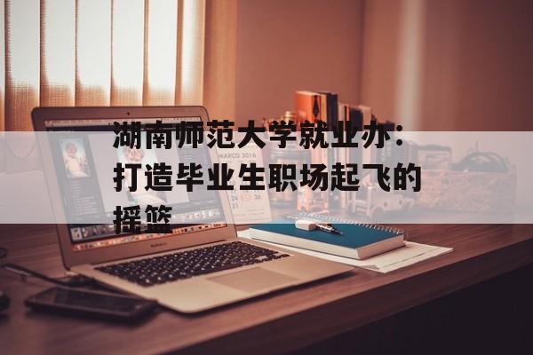 湖南师范大学就业办:打造毕业生职场起飞的摇篮-第1张图片- 湖南师范大学就业办:打造毕业生职场起飞的摇篮-第1张图片-