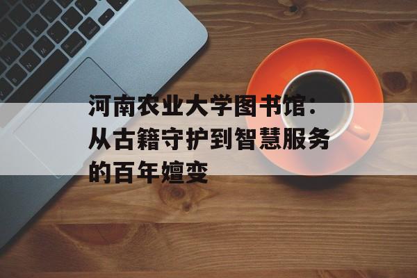 河南农业大学图书馆：从古籍守护到智慧服务的百年嬗变-第1张图片-