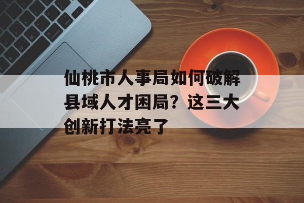 仙桃市人事局如何破解县域人才困局？这三大创新打法亮了-第1张图片-
