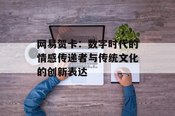 网易贺卡:数字时代的情感传递者与传统文化的创新表达-第1张图片- 网易贺卡:数字时代的情感传递者与传统文化的创新表达-第1张图片-