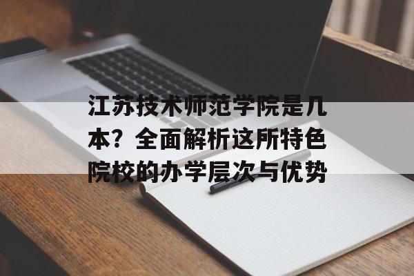江苏技术师范学院是几本？全面解析这所特色院校的办学层次与优势-第1张图片-