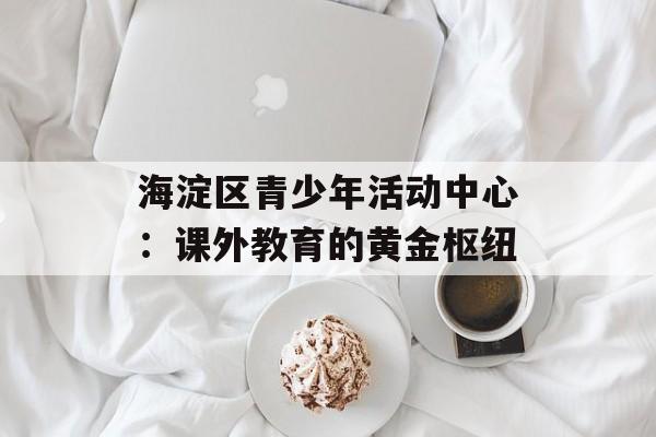 海淀区青少年活动中心：课外教育的黄金枢纽-第1张图片-