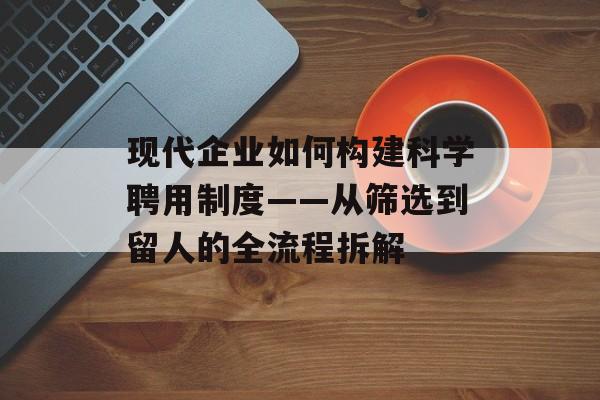 现代企业如何构建科学聘用制度——从筛选到留人的全流程拆解-第1张图片-