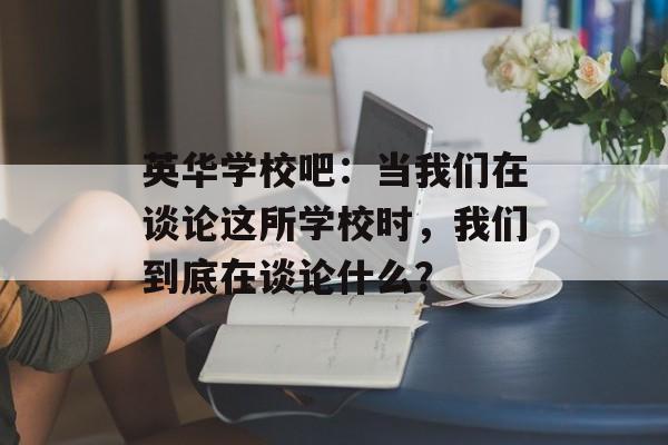 英华学校吧：当我们在谈论这所学校时，我们到底在谈论什么？-第1张图片-