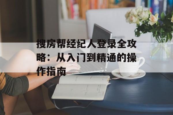 搜房帮经纪人登录全攻略:从入门到精通的操作指南-第1张图片- 搜房帮经纪人登录全攻略:从入门到精通的操作指南-第1张图片-