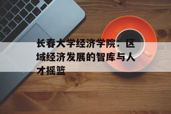 长春大学经济学院：区域经济发展的智库与人才摇篮-第1张图片-