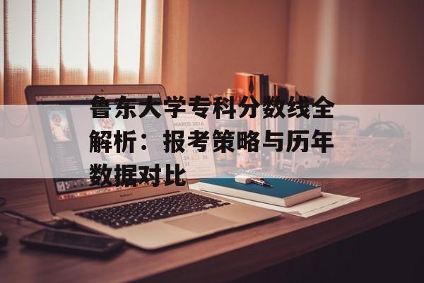 鲁东大学专科分数线全解析：报考策略与历年数据对比-第1张图片-