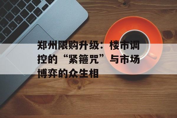 郑州限购升级：楼市调控的“紧箍咒”与市场博弈的众生相-第1张图片-