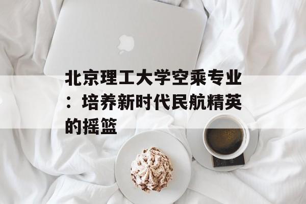 北京理工大学空乘专业:培养新时代民航精英的摇篮-第1张图片- 北京理工大学空乘专业:培养新时代民航精英的摇篮-第1张图片-