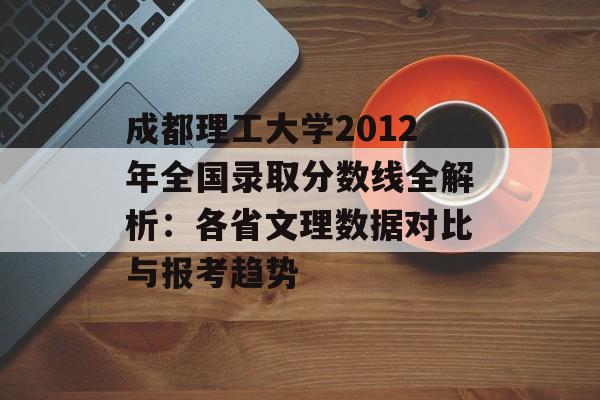 成都理工大学2012年全国录取分数线全解析：各省文理数据对比与报考趋势-第1张图片-