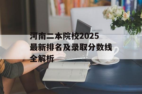 河南二本院校2025最新排名及录取分数线全解析-第1张图片-