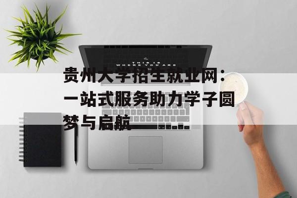贵州大学招生就业网：一站式服务助力学子圆梦与启航-第1张图片-