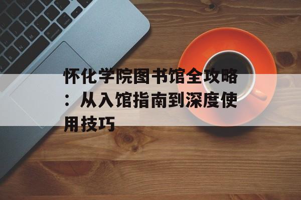 怀化学院图书馆全攻略：从入馆指南到深度使用技巧-第1张图片-