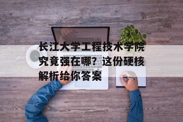 长江大学工程技术学院究竟强在哪？这份硬核解析给你答案-第1张图片-