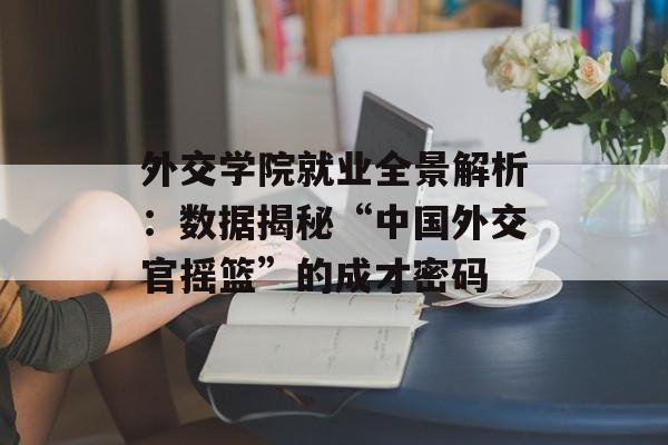 外交学院就业全景解析:数据揭秘“中国外交官摇篮”的成才密码-第1张图片- 外交学院就业全景解析:数据揭秘“中国外交官摇篮”的成才密码-第1张图片-