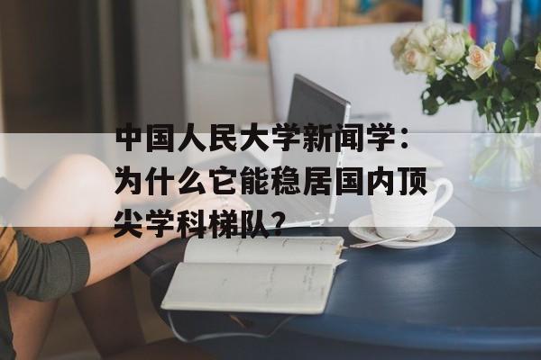 中国人民大学新闻学：为什么它能稳居国内顶尖学科梯队？-第1张图片-