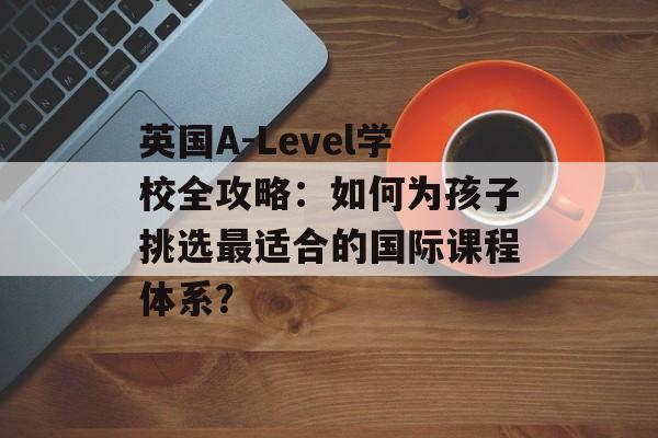 英国A-Level学校全攻略:如何为孩子挑选最适合的国际课程体系?-第1张图片- 英国A-Level学校全攻略:如何为孩子挑选最适合的国际课程体系?-第1张图片-