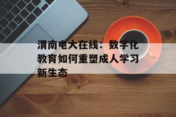 渭南电大在线：数字化教育如何重塑成人学习新生态-第1张图片-