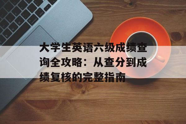大学生英语六级成绩查询全攻略:从查分到成绩复核的完整指南-第1张图片- 大学生英语六级成绩查询全攻略:从查分到成绩复核的完整指南-第1张图片-