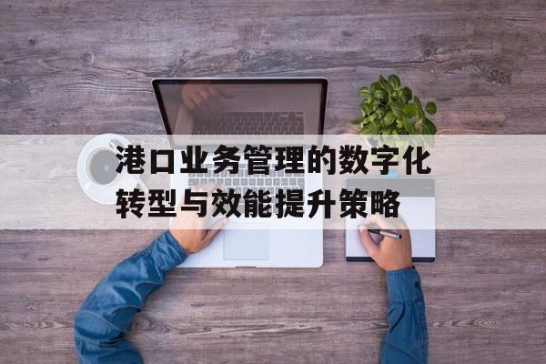 港口业务管理的数字化转型与效能提升策略-第1张图片-