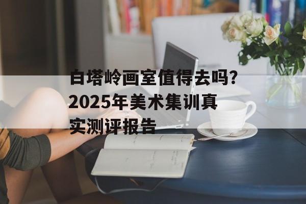 白塔岭画室值得去吗？2025年美术集训真实测评报告-第1张图片-