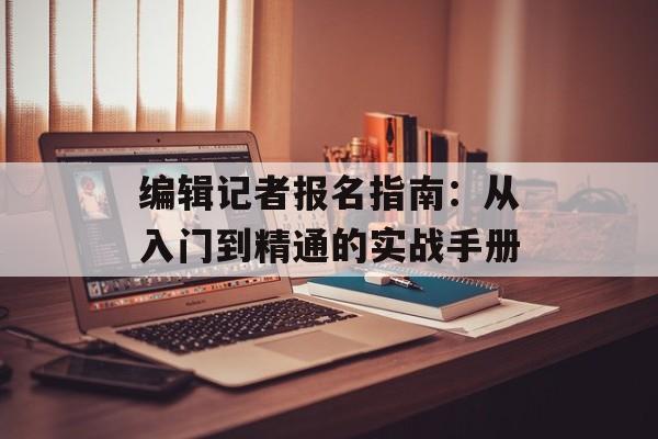 编辑记者报名指南：从入门到精通的实战手册-第1张图片-