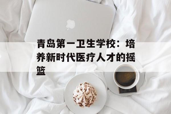 青岛第一卫生学校：培养新时代医疗人才的摇篮-第1张图片-