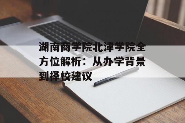 湖南商学院北津学院全方位解析：从办学背景到择校建议-第1张图片-
