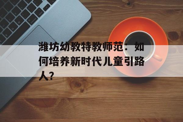 潍坊幼教特教师范：如何培养新时代儿童引路人？-第1张图片-